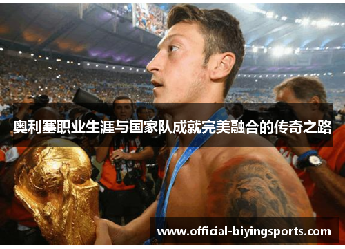 奥利塞职业生涯与国家队成就完美融合的传奇之路